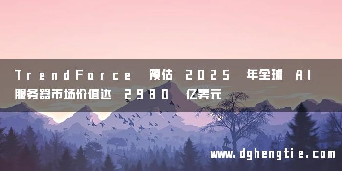 TrendForce 预估 2025 年全球 AI 服务器市场价值达 2980 亿美元